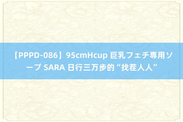 【PPPD-086】95cmHcup 巨乳フェチ専用ソープ SARA 日行三万步的“找茬人人”