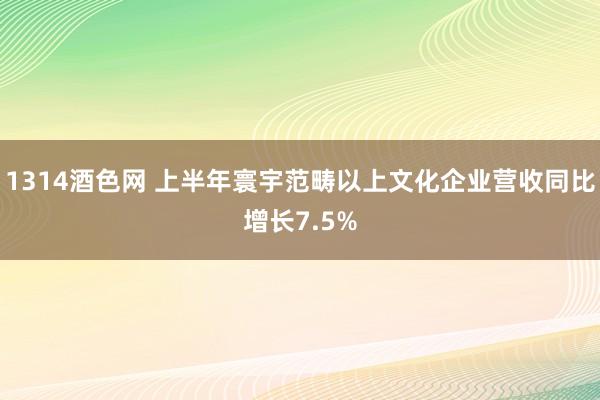 1314酒色网 上半年寰宇范畴以上文化企业营收同比增长7.5%