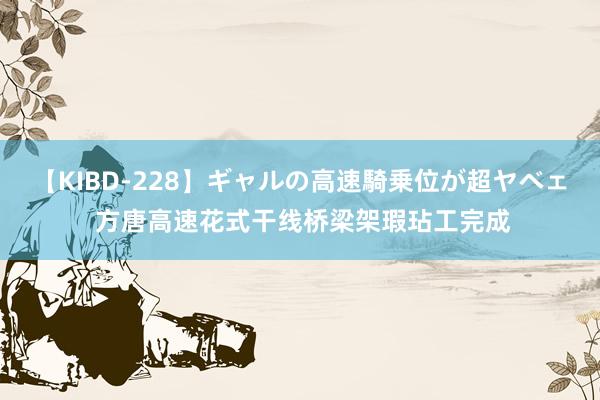 【KIBD-228】ギャルの高速騎乗位が超ヤベェ 方唐高速花式干线桥梁架瑕玷工完成