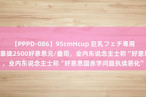 【PPPD-086】95cmHcup 巨乳フェチ専用ソープ SARA 海外金价靠拢2500好意思元/盎司，业内东说念主士称“好意思国赤字问题执续恶化”