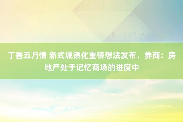 丁香五月情 新式城镇化重磅想法发布，券商：房地产处于记忆商场的进度中