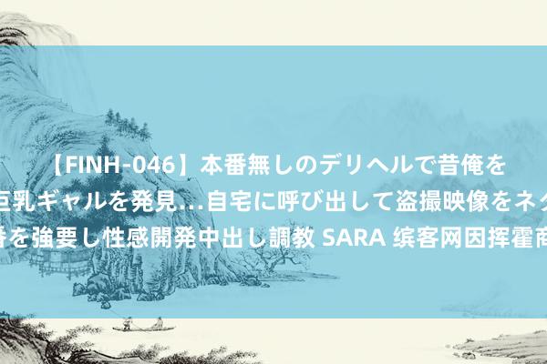 【FINH-046】本番無しのデリヘルで昔俺をバカにしていた同級生の巨乳ギャルを発見…自宅に呼び出して盗撮映像をネタに本番を強要し性感開発中出し調教 SARA 缤客网因挥霍商场主导地位被西班牙罚金32亿元