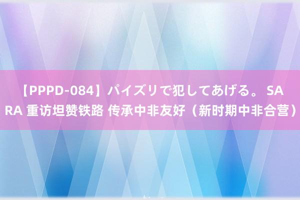 【PPPD-084】パイズリで犯してあげる。 SARA 重访坦赞铁路 传承中非友好（新时期中非合营）