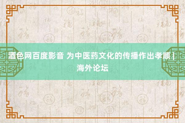 酒色网百度影音 为中医药文化的传播作出孝顺 | 海外论坛