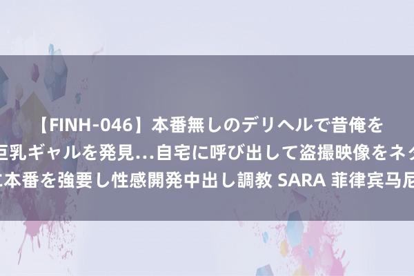 【FINH-046】本番無しのデリヘルで昔俺をバカにしていた同級生の巨乳ギャルを発見…自宅に呼び出して盗撮映像をネタに本番を強要し性感開発中出し調教 SARA 菲律宾马尼拉发生失火 11东说念主去世