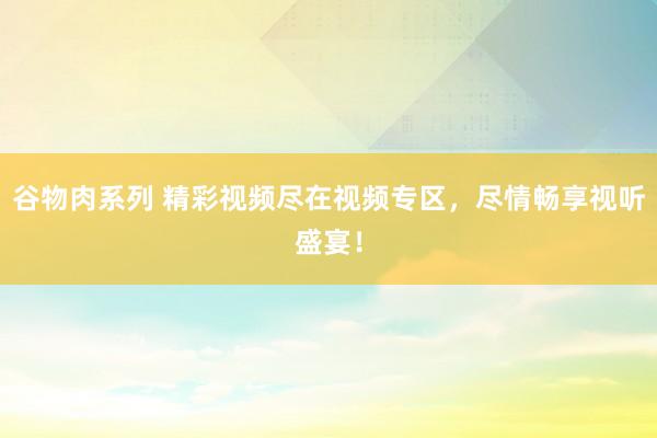 谷物肉系列 精彩视频尽在视频专区，尽情畅享视听盛宴！