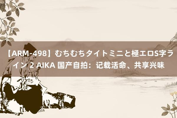 【ARM-498】むちむちタイトミニと極エロS字ライン 2 AIKA 国产自拍：记载活命、共享兴味