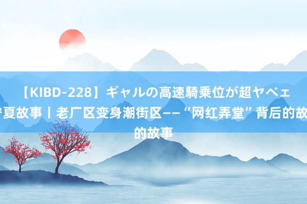 【KIBD-228】ギャルの高速騎乗位が超ヤベェ 宁夏故事丨老厂区变身潮街区——“网红弄堂”背后的故事