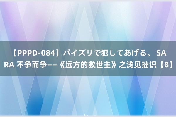 【PPPD-084】パイズリで犯してあげる。 SARA 不争而争——《远方的救世主》之浅见拙识【8】