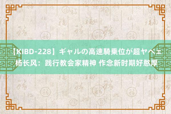 【KIBD-228】ギャルの高速騎乗位が超ヤベェ 杨长风：践行教会家精神 作念新时期好憨厚