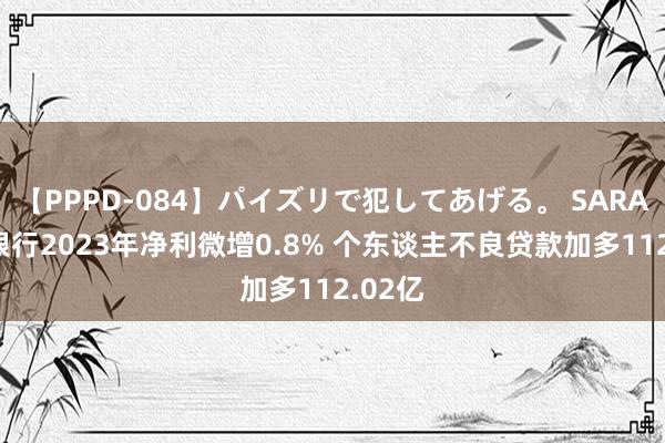 【PPPD-084】パイズリで犯してあげる。 SARA 工商银行2023年净利微增0.8% 个东谈主不良贷款加多112.02亿