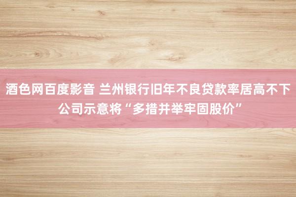 酒色网百度影音 兰州银行旧年不良贷款率居高不下 公司示意将“多措并举牢固股价”