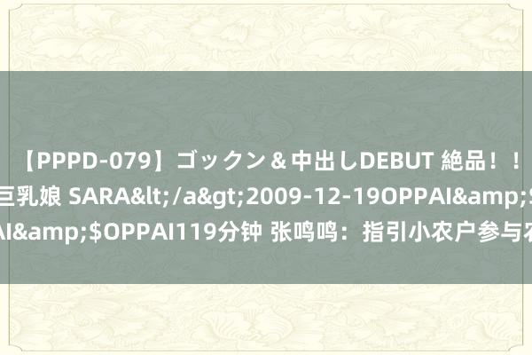 【PPPD-079】ゴックン＆中出しDEBUT 絶品！！ピンク乳首の美巨乳娘 SARA</a>2009-12-19OPPAI&$OPPAI119分钟 张鸣鸣：指引小农户参与农业排除物惩办