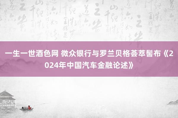 一生一世酒色网 微众银行与罗兰贝格荟萃髻布《2024年中国汽车金融论述》