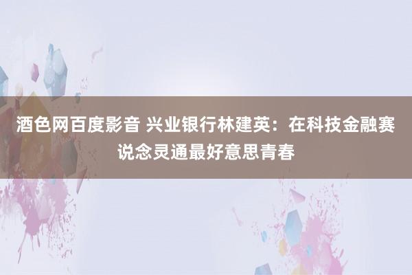 酒色网百度影音 兴业银行林建英：在科技金融赛说念灵通最好意思青春