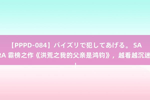 【PPPD-084】パイズリで犯してあげる。 SARA 霸榜之作《洪荒之我的父亲是鸿钧》，越看越沉迷！