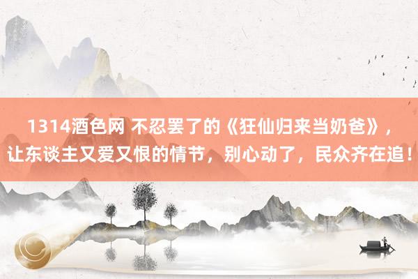 1314酒色网 不忍罢了的《狂仙归来当奶爸》，让东谈主又爱又恨的情节，别心动了，民众齐在追！