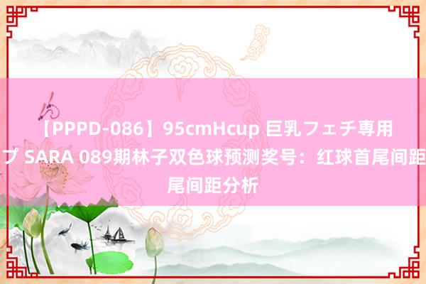 【PPPD-086】95cmHcup 巨乳フェチ専用ソープ SARA 089期林子双色球预测奖号：红球首尾间距分析