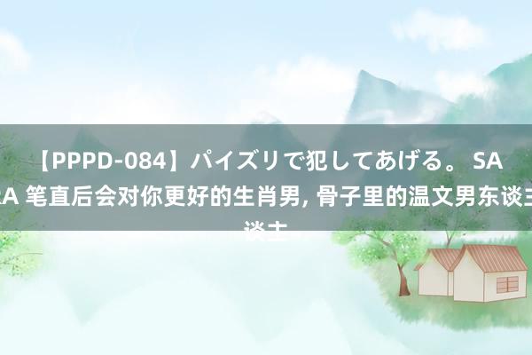 【PPPD-084】パイズリで犯してあげる。 SARA 笔直后会对你更好的生肖男， 骨子里的温文男东谈主