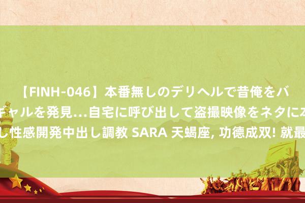 【FINH-046】本番無しのデリヘルで昔俺をバカにしていた同級生の巨乳ギャルを発見…自宅に呼び出して盗撮映像をネタに本番を強要し性感開発中出し調教 SARA 天蝎座， 功德成双! 就最近这周， 三大喜事接连胁制， 解忧畅意