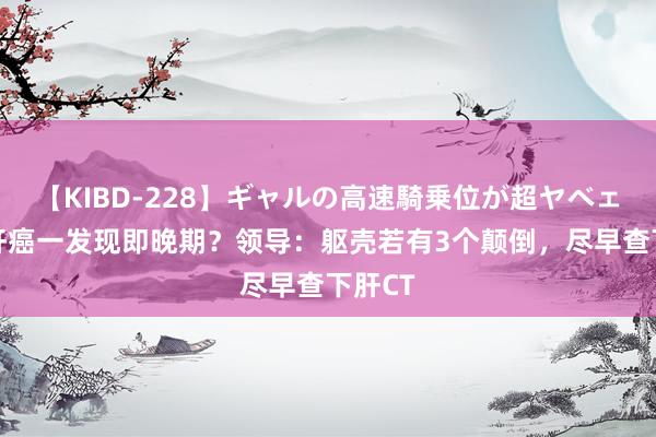 【KIBD-228】ギャルの高速騎乗位が超ヤベェ 为何肝癌一发现即晚期？领导：躯壳若有3个颠倒，尽早查下肝CT