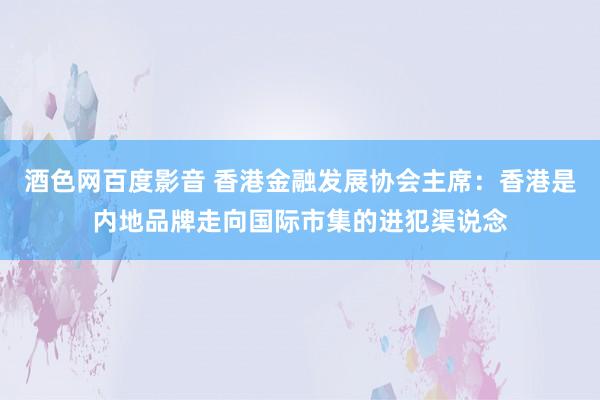 酒色网百度影音 香港金融发展协会主席：香港是内地品牌走向国际市集的进犯渠说念