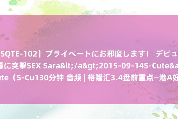 【SQTE-102】プライベートにお邪魔します！ デビューしたてのAV女優に突撃SEX Sara</a>2015-09-14S-Cute&$S-Cute（S-Cu130分钟 音频 | 格隆汇3.4盘前重点—港A好意思股你需要留意的大事王人在这