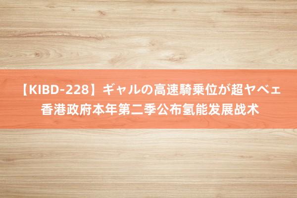 【KIBD-228】ギャルの高速騎乗位が超ヤベェ 香港政府本年第二季公布氢能发展战术