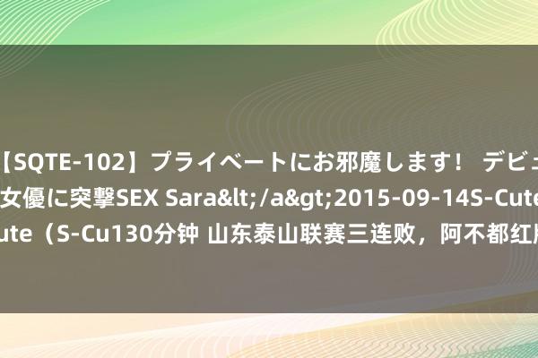 【SQTE-102】プライベートにお邪魔します！ デビューしたてのAV女優に突撃SEX Sara</a>2015-09-14S-Cute&$S-Cute（S-Cu130分钟 山东泰山联赛三连败，阿不都红牌，崔康熙甩锅不应该，离开是势必