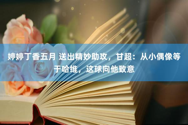 婷婷丁香五月 送出精妙助攻，甘超：从小偶像等于哈维，这球向他致意