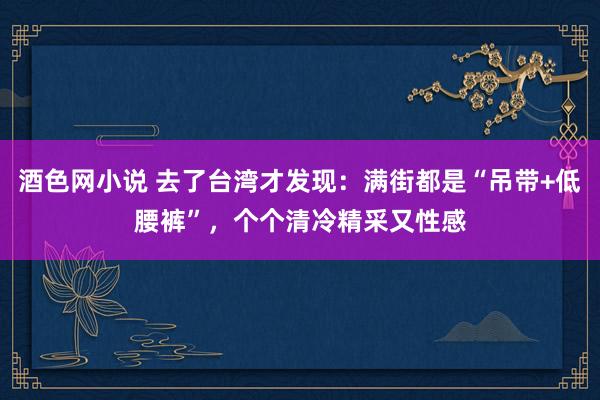 酒色网小说 去了台湾才发现：满街都是“吊带+低腰裤”，个个清冷精采又性感