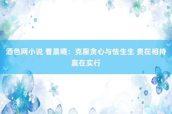 酒色网小说 曹晨曦：克服贪心与怯生生 贵在相持赢在实行