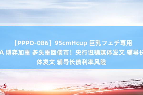 【PPPD-086】95cmHcup 巨乳フェチ専用ソープ SARA 博弈加重 多头重回债市！央行诳骗媒体发文 辅导长债利率风险