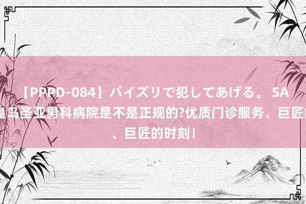 【PPPD-084】パイズリで犯してあげる。 SARA 秦皇岛圣亚男科病院是不是正规的?优质门诊服务、巨匠的时刻！