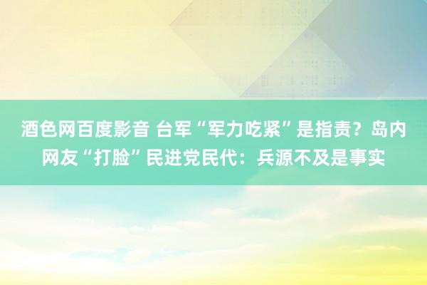 酒色网百度影音 台军“军力吃紧”是指责？岛内网友“打脸”民进党民代：兵源不及是事实