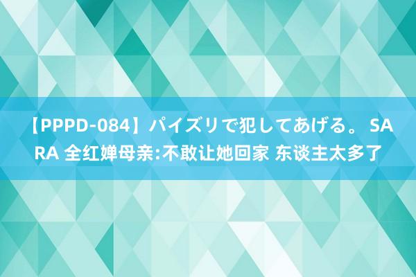 【PPPD-084】パイズリで犯してあげる。 SARA 全红婵母亲:不敢让她回家 东谈主太多了