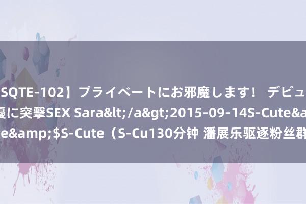 【SQTE-102】プライベートにお邪魔します！ デビューしたてのAV女優に突撃SEX Sara</a>2015-09-14S-Cute&$S-Cute（S-Cu130分钟 潘展乐驱逐粉丝群冲上热搜 网友力挺