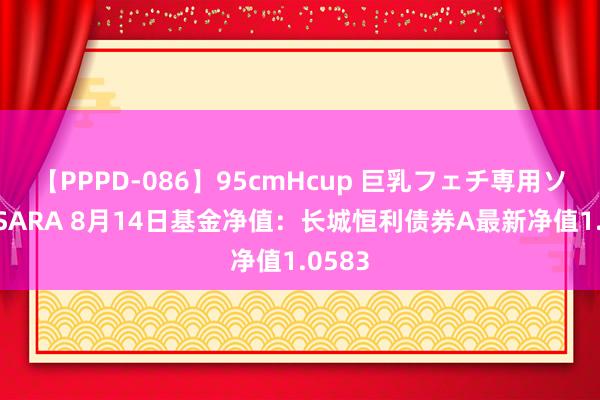 【PPPD-086】95cmHcup 巨乳フェチ専用ソープ SARA 8月14日基金净值：长城恒利债券A最新净值1.0583