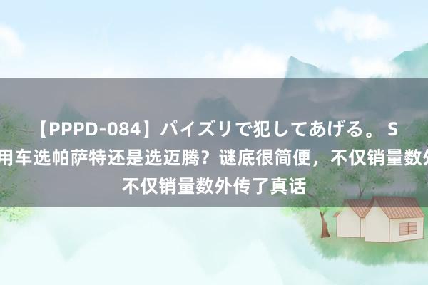 【PPPD-084】パイズリで犯してあげる。 SARA 买家用车选帕萨特还是选迈腾？谜底很简便，不仅销量数外传了真话