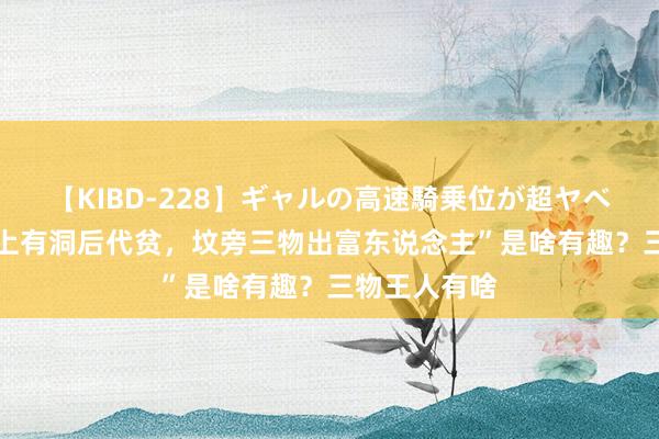 【KIBD-228】ギャルの高速騎乗位が超ヤベェ 俗话“坟上有洞后代贫，坟旁三物出富东说念主”是啥有趣？三物王人有啥