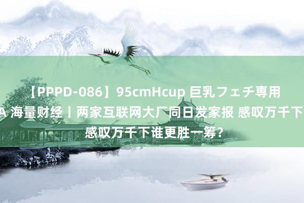 【PPPD-086】95cmHcup 巨乳フェチ専用ソープ SARA 海量财经丨两家互联网大厂同日发家报 感叹万千下谁更胜一筹？