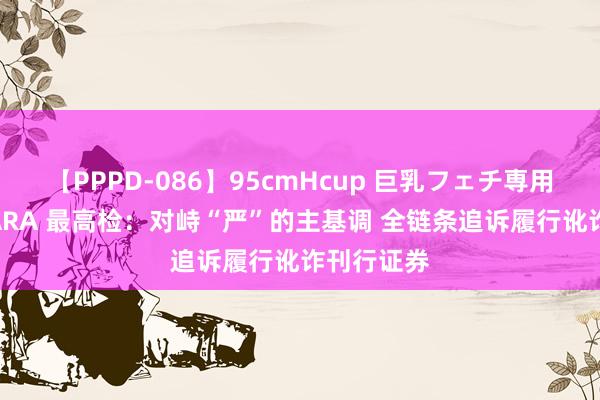 【PPPD-086】95cmHcup 巨乳フェチ専用ソープ SARA 最高检：对峙“严”的主基调 全链条追诉履行讹诈刊行证券