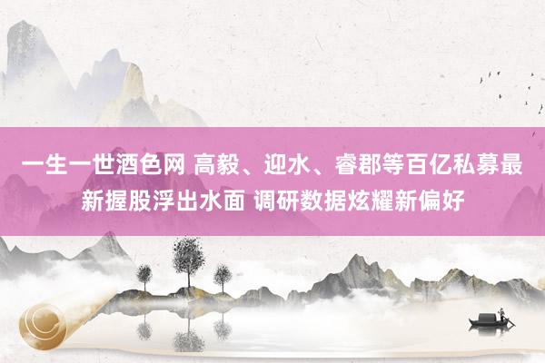 一生一世酒色网 高毅、迎水、睿郡等百亿私募最新握股浮出水面 调研数据炫耀新偏好