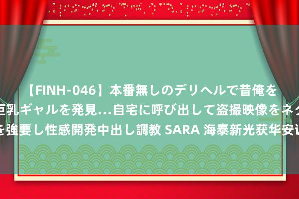 【FINH-046】本番無しのデリヘルで昔俺をバカにしていた同級生の巨乳ギャルを発見…自宅に呼び出して盗撮映像をネタに本番を強要し性感開発中出し調教 SARA 海泰新光获华安证券买入评级，下半年预期改善彰着