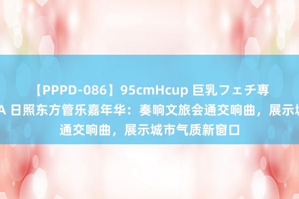 【PPPD-086】95cmHcup 巨乳フェチ専用ソープ SARA 日照东方管乐嘉年华：奏响文旅会通交响曲，展示城市气质新窗口