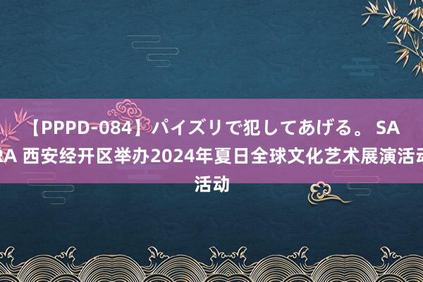 【PPPD-084】パイズリで犯してあげる。 SARA 西安经开区举办2024年夏日全球文化艺术展演活动