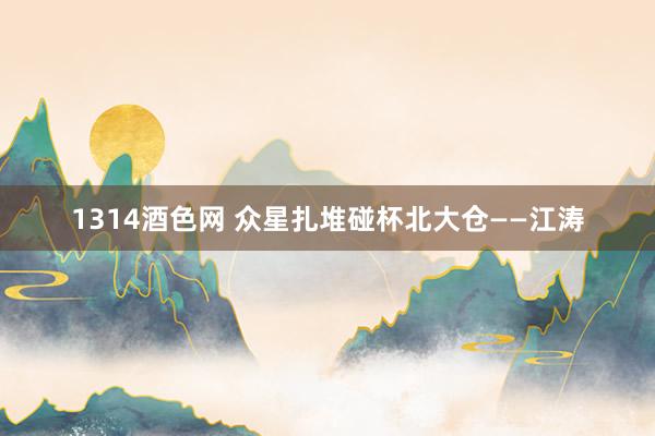 1314酒色网 众星扎堆碰杯北大仓——江涛