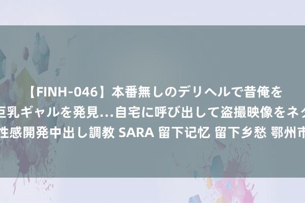 【FINH-046】本番無しのデリヘルで昔俺をバカにしていた同級生の巨乳ギャルを発見…自宅に呼び出して盗撮映像をネタに本番を強要し性感開発中出し調教 SARA 留下记忆 留下乡愁 鄂州市地名文化丛书《乡愁花湖》首发式深广举行