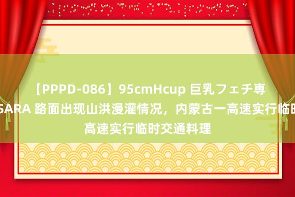 【PPPD-086】95cmHcup 巨乳フェチ専用ソープ SARA 路面出现山洪漫灌情况，内蒙古一高速实行临时交通料理