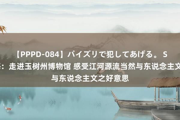 【PPPD-084】パイズリで犯してあげる。 SARA 青海：走进玉树州博物馆 感受江河源流当然与东说念主文之好意思